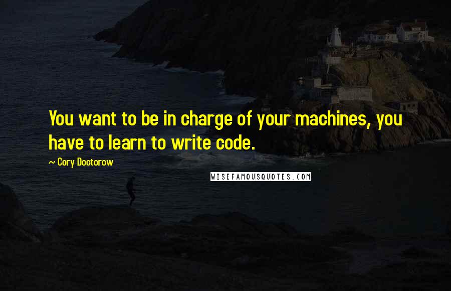 Cory Doctorow Quotes: You want to be in charge of your machines, you have to learn to write code.