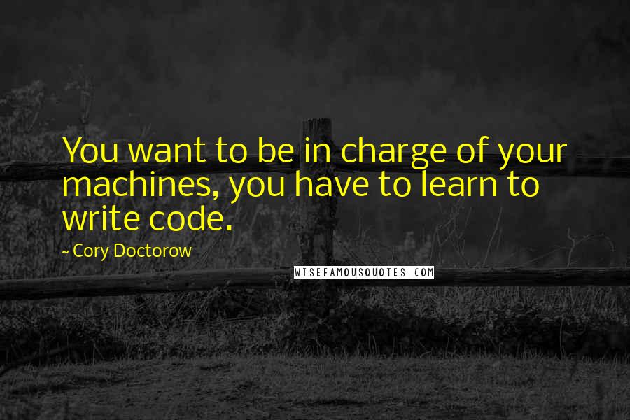 Cory Doctorow Quotes: You want to be in charge of your machines, you have to learn to write code.
