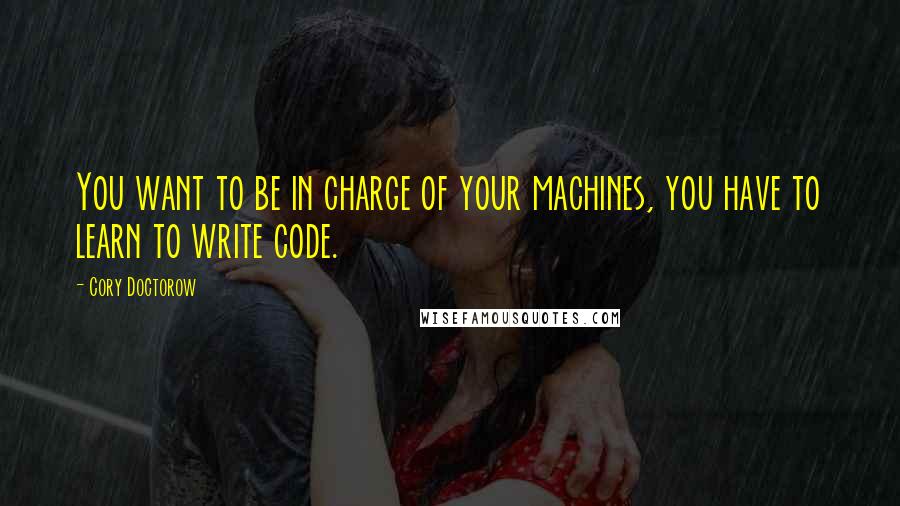 Cory Doctorow Quotes: You want to be in charge of your machines, you have to learn to write code.