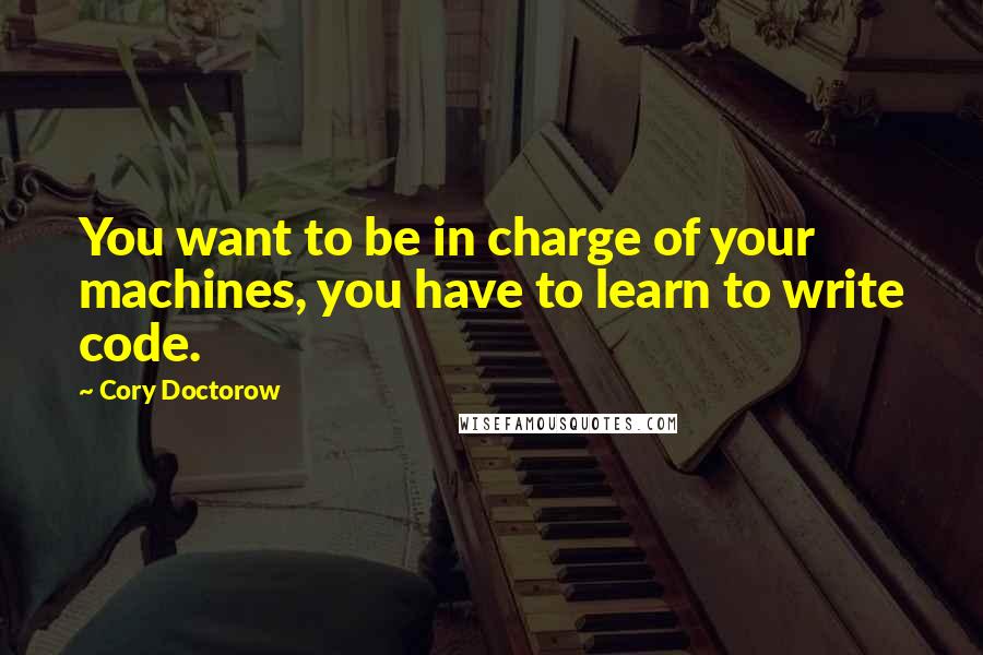 Cory Doctorow Quotes: You want to be in charge of your machines, you have to learn to write code.