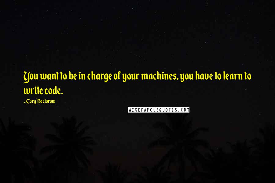 Cory Doctorow Quotes: You want to be in charge of your machines, you have to learn to write code.