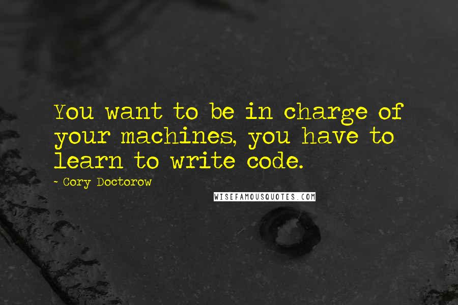 Cory Doctorow Quotes: You want to be in charge of your machines, you have to learn to write code.