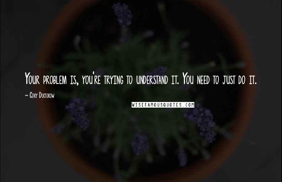 Cory Doctorow Quotes: Your problem is, you're trying to understand it. You need to just do it.