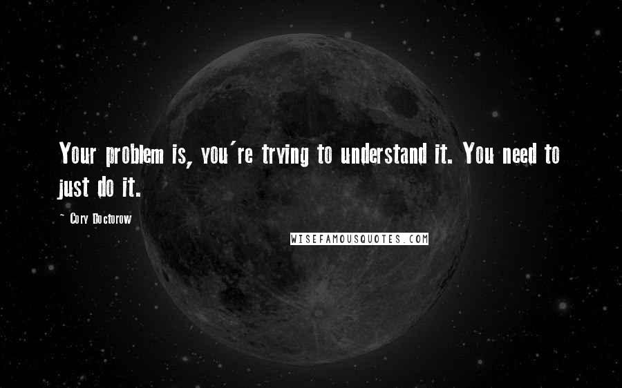 Cory Doctorow Quotes: Your problem is, you're trying to understand it. You need to just do it.