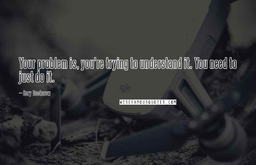 Cory Doctorow Quotes: Your problem is, you're trying to understand it. You need to just do it.