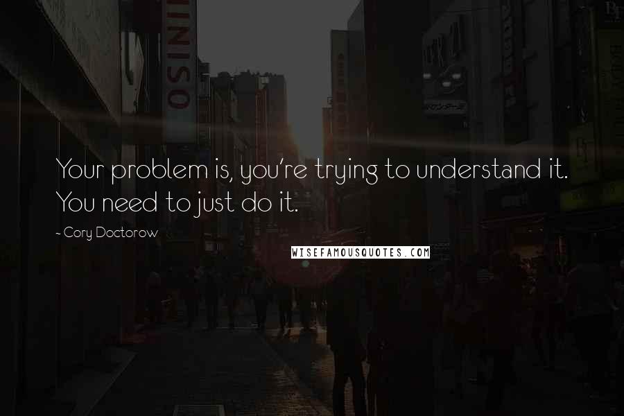 Cory Doctorow Quotes: Your problem is, you're trying to understand it. You need to just do it.