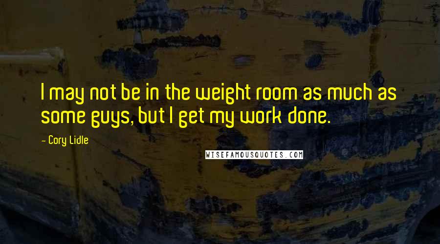 Cory Lidle Quotes: I may not be in the weight room as much as some guys, but I get my work done.