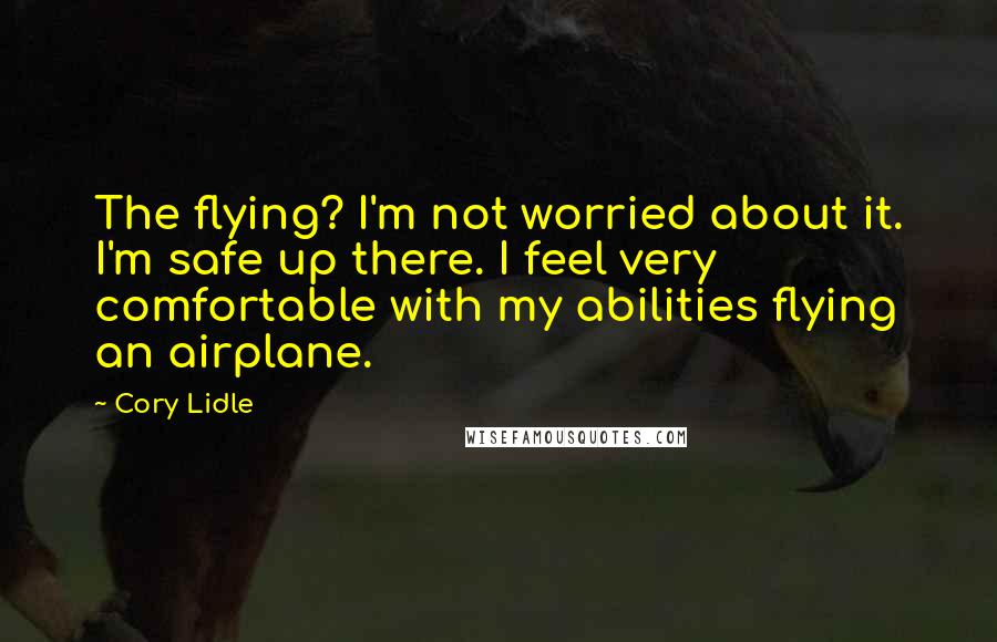 Cory Lidle Quotes: The flying? I'm not worried about it. I'm safe up there. I feel very comfortable with my abilities flying an airplane.