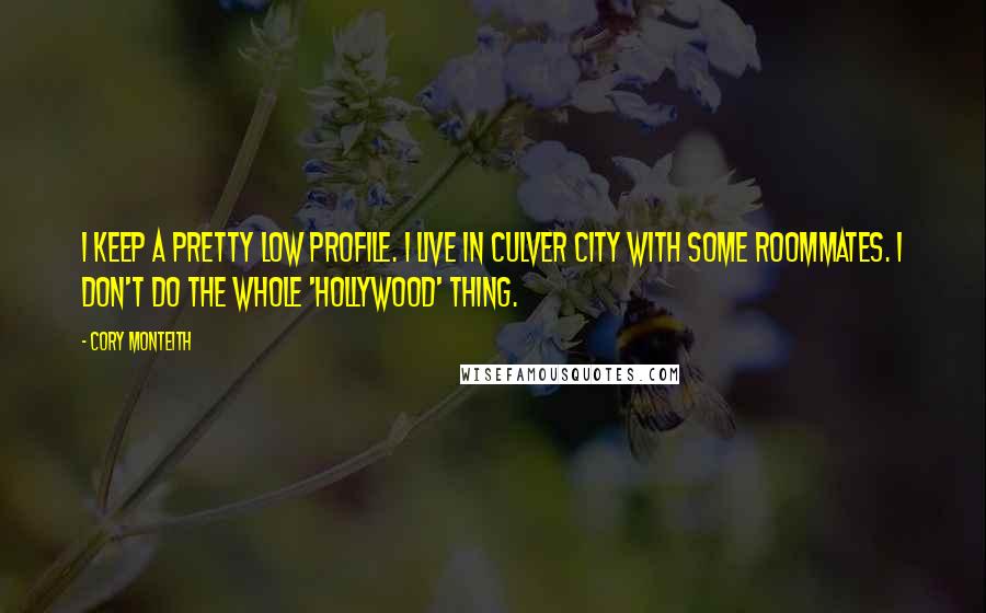 Cory Monteith Quotes: I keep a pretty low profile. I live in Culver City with some roommates. I don't do the whole 'Hollywood' thing.