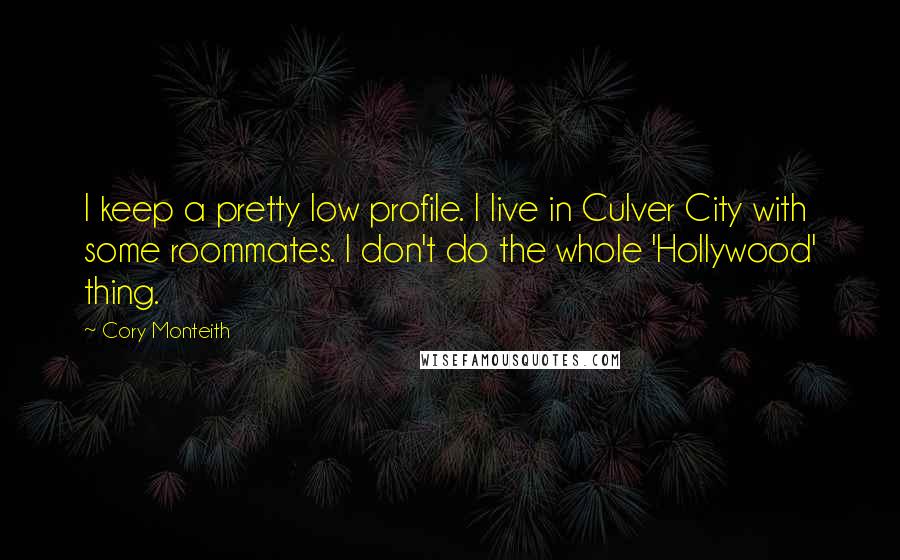 Cory Monteith Quotes: I keep a pretty low profile. I live in Culver City with some roommates. I don't do the whole 'Hollywood' thing.