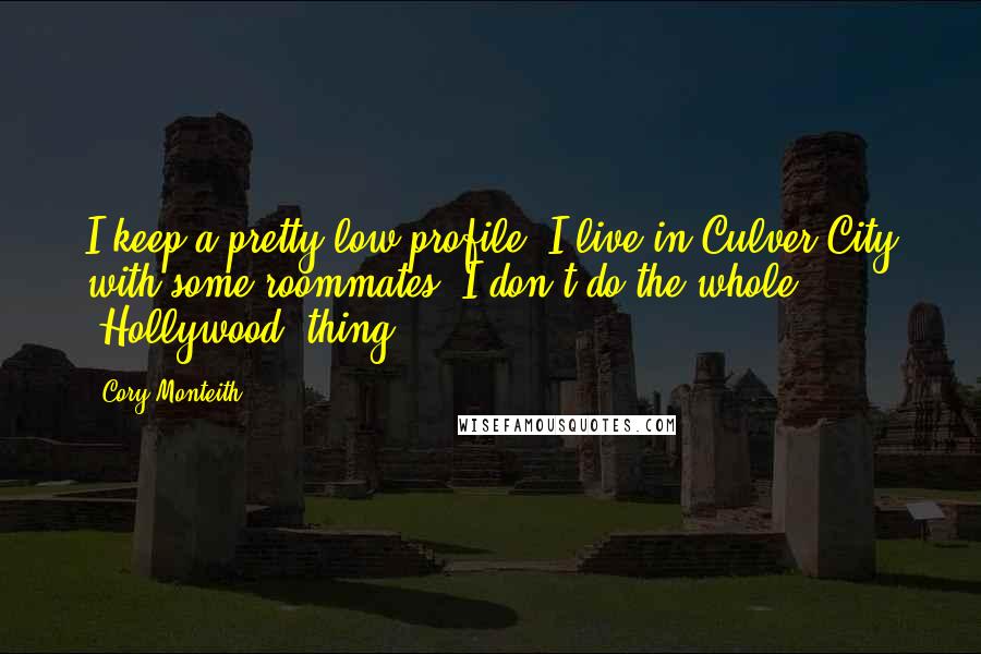 Cory Monteith Quotes: I keep a pretty low profile. I live in Culver City with some roommates. I don't do the whole 'Hollywood' thing.