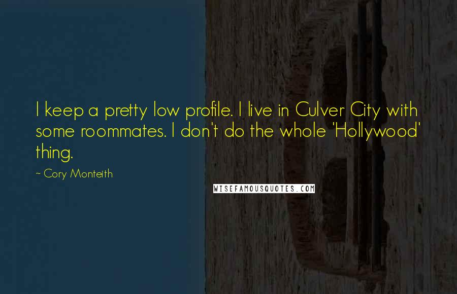 Cory Monteith Quotes: I keep a pretty low profile. I live in Culver City with some roommates. I don't do the whole 'Hollywood' thing.