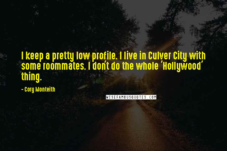 Cory Monteith Quotes: I keep a pretty low profile. I live in Culver City with some roommates. I don't do the whole 'Hollywood' thing.
