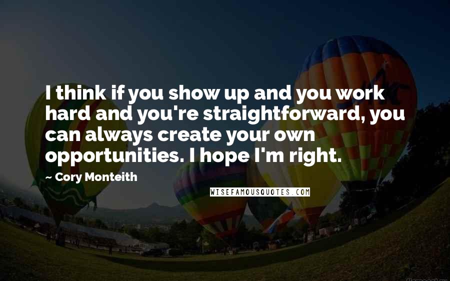 Cory Monteith Quotes: I think if you show up and you work hard and you're straightforward, you can always create your own opportunities. I hope I'm right.