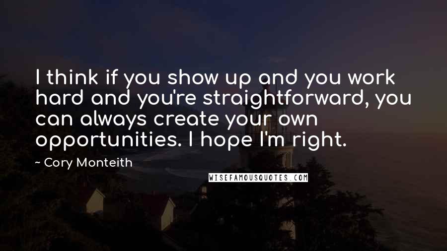 Cory Monteith Quotes: I think if you show up and you work hard and you're straightforward, you can always create your own opportunities. I hope I'm right.