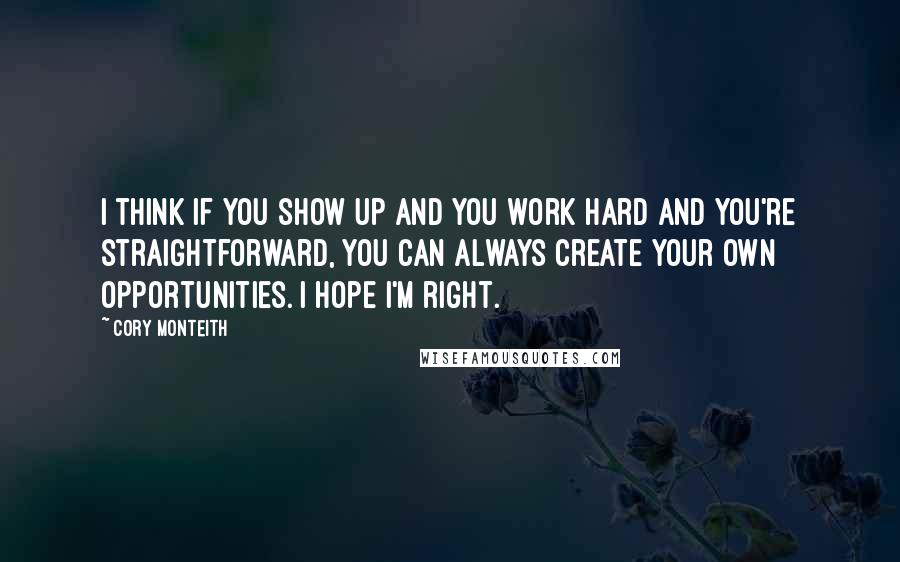 Cory Monteith Quotes: I think if you show up and you work hard and you're straightforward, you can always create your own opportunities. I hope I'm right.