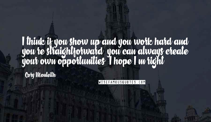 Cory Monteith Quotes: I think if you show up and you work hard and you're straightforward, you can always create your own opportunities. I hope I'm right.
