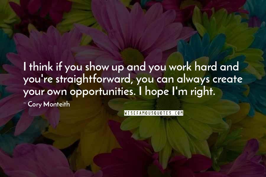 Cory Monteith Quotes: I think if you show up and you work hard and you're straightforward, you can always create your own opportunities. I hope I'm right.