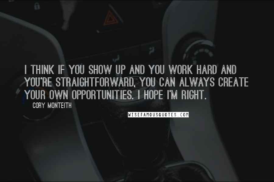 Cory Monteith Quotes: I think if you show up and you work hard and you're straightforward, you can always create your own opportunities. I hope I'm right.