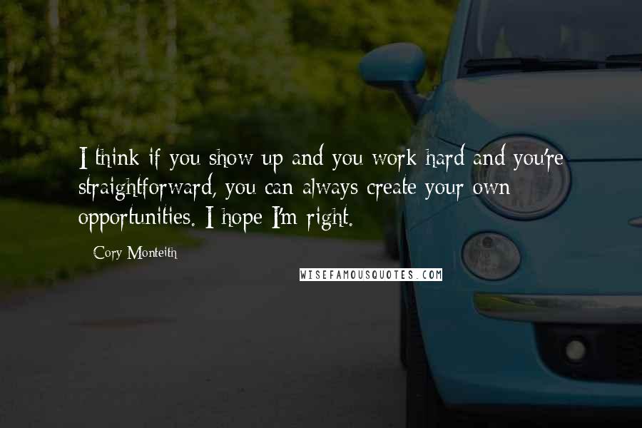 Cory Monteith Quotes: I think if you show up and you work hard and you're straightforward, you can always create your own opportunities. I hope I'm right.