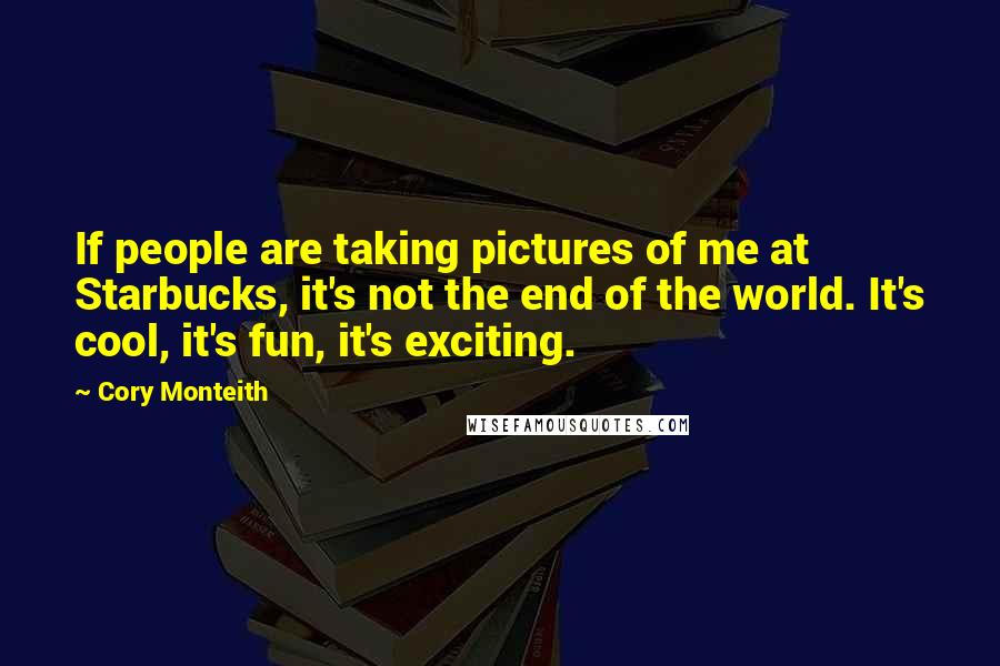 Cory Monteith Quotes: If people are taking pictures of me at Starbucks, it's not the end of the world. It's cool, it's fun, it's exciting.