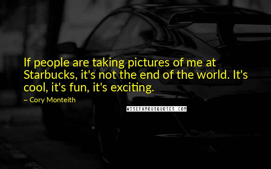 Cory Monteith Quotes: If people are taking pictures of me at Starbucks, it's not the end of the world. It's cool, it's fun, it's exciting.