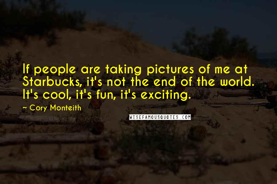 Cory Monteith Quotes: If people are taking pictures of me at Starbucks, it's not the end of the world. It's cool, it's fun, it's exciting.