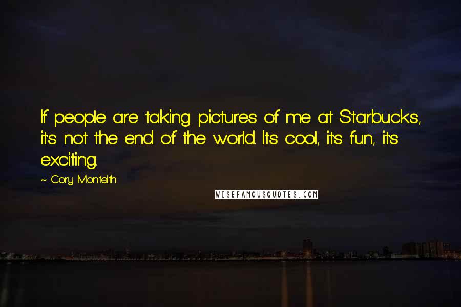 Cory Monteith Quotes: If people are taking pictures of me at Starbucks, it's not the end of the world. It's cool, it's fun, it's exciting.