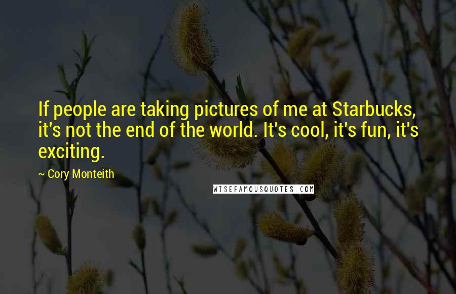 Cory Monteith Quotes: If people are taking pictures of me at Starbucks, it's not the end of the world. It's cool, it's fun, it's exciting.