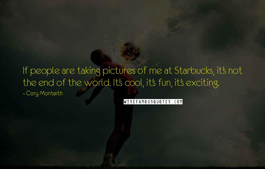 Cory Monteith Quotes: If people are taking pictures of me at Starbucks, it's not the end of the world. It's cool, it's fun, it's exciting.