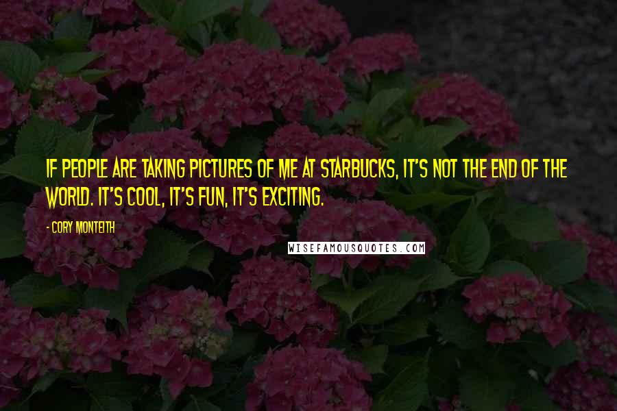 Cory Monteith Quotes: If people are taking pictures of me at Starbucks, it's not the end of the world. It's cool, it's fun, it's exciting.