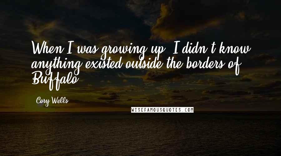 Cory Wells Quotes: When I was growing up, I didn't know anything existed outside the borders of Buffalo.