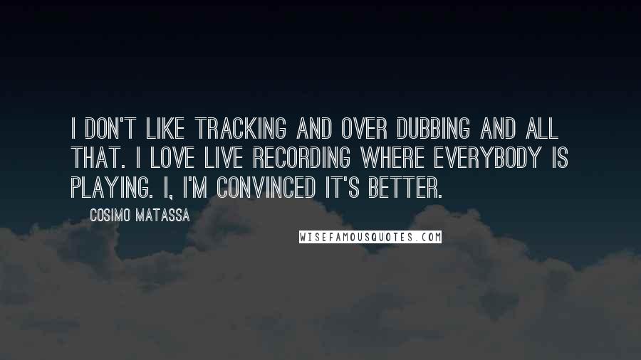 Cosimo Matassa Quotes: I don't like tracking and over dubbing and all that. I love live recording where everybody is playing. I, I'm convinced it's better.