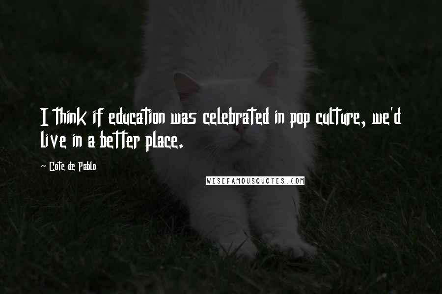 Cote De Pablo Quotes: I think if education was celebrated in pop culture, we'd live in a better place.