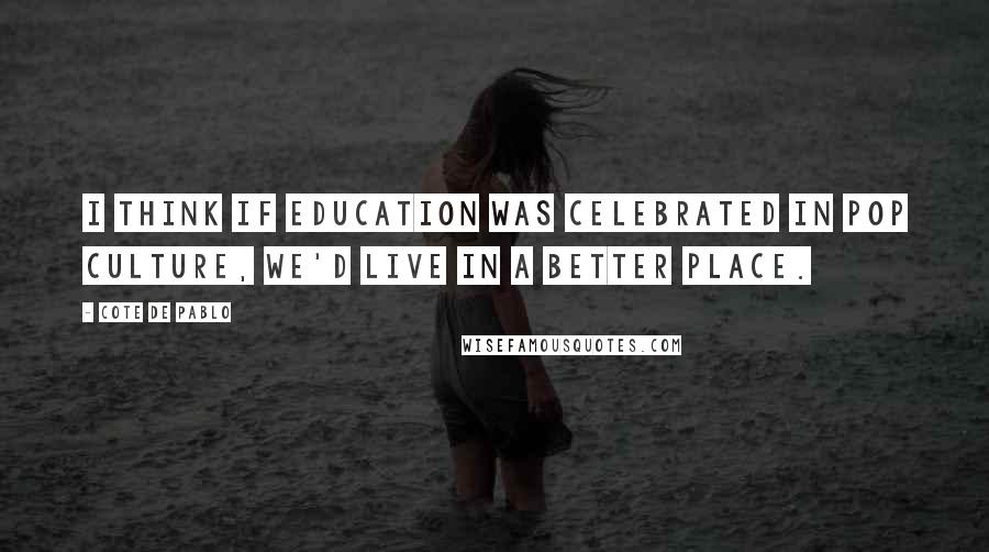 Cote De Pablo Quotes: I think if education was celebrated in pop culture, we'd live in a better place.