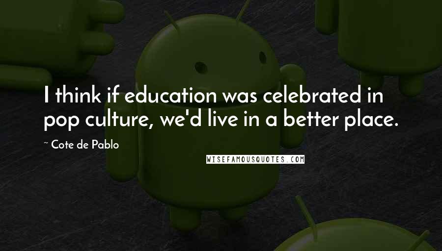 Cote De Pablo Quotes: I think if education was celebrated in pop culture, we'd live in a better place.