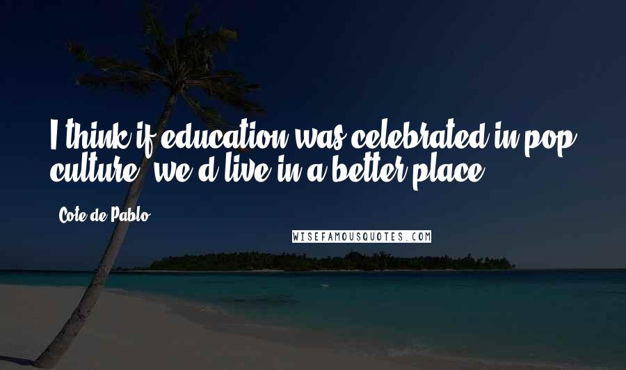 Cote De Pablo Quotes: I think if education was celebrated in pop culture, we'd live in a better place.