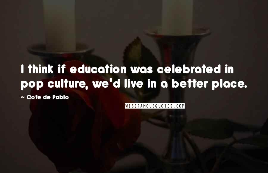 Cote De Pablo Quotes: I think if education was celebrated in pop culture, we'd live in a better place.