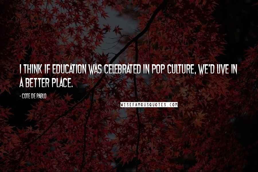 Cote De Pablo Quotes: I think if education was celebrated in pop culture, we'd live in a better place.