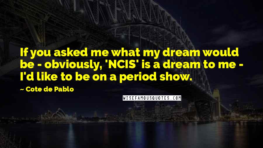 Cote De Pablo Quotes: If you asked me what my dream would be - obviously, 'NCIS' is a dream to me - I'd like to be on a period show.