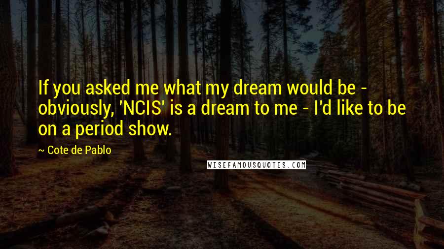 Cote De Pablo Quotes: If you asked me what my dream would be - obviously, 'NCIS' is a dream to me - I'd like to be on a period show.