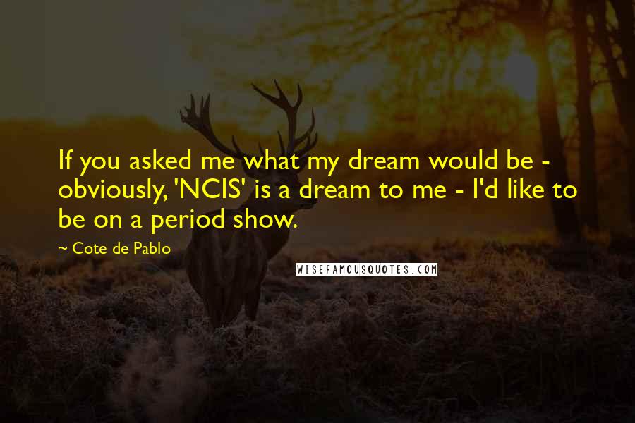 Cote De Pablo Quotes: If you asked me what my dream would be - obviously, 'NCIS' is a dream to me - I'd like to be on a period show.