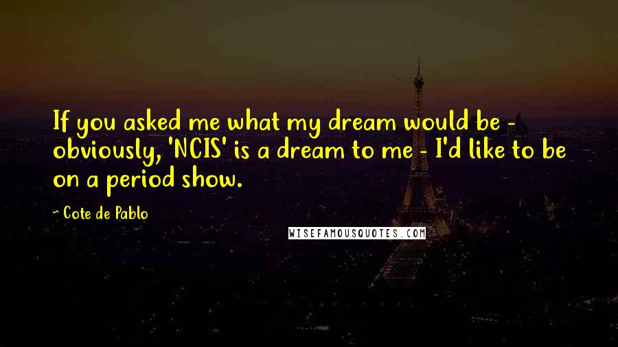 Cote De Pablo Quotes: If you asked me what my dream would be - obviously, 'NCIS' is a dream to me - I'd like to be on a period show.