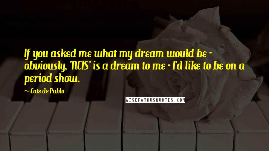 Cote De Pablo Quotes: If you asked me what my dream would be - obviously, 'NCIS' is a dream to me - I'd like to be on a period show.
