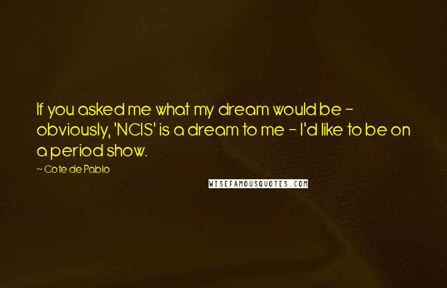 Cote De Pablo Quotes: If you asked me what my dream would be - obviously, 'NCIS' is a dream to me - I'd like to be on a period show.