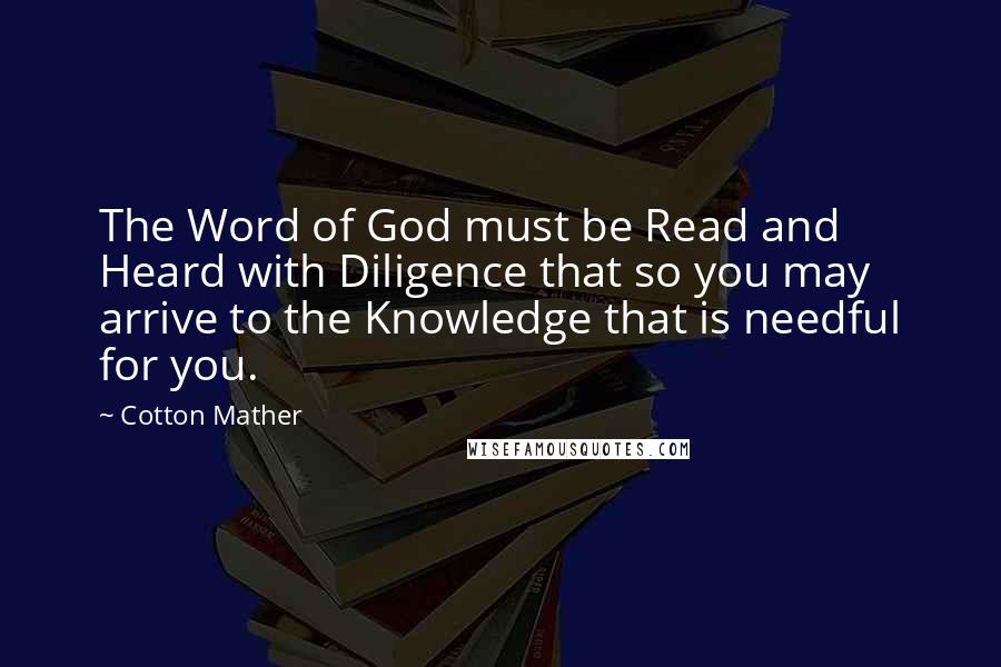 Cotton Mather Quotes: The Word of God must be Read and Heard with Diligence that so you may arrive to the Knowledge that is needful for you.