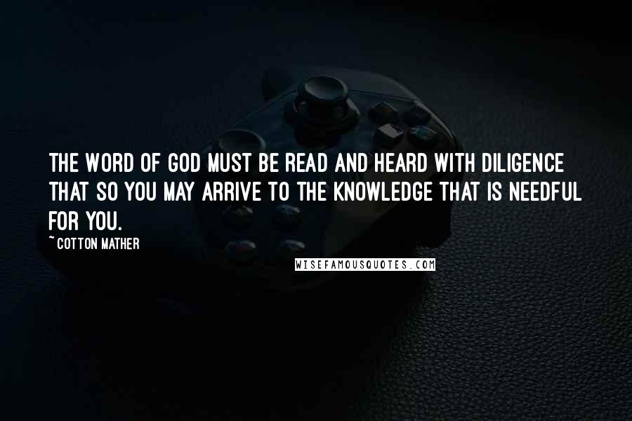 Cotton Mather Quotes: The Word of God must be Read and Heard with Diligence that so you may arrive to the Knowledge that is needful for you.