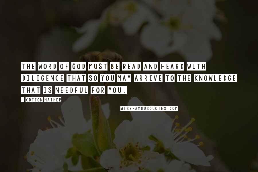 Cotton Mather Quotes: The Word of God must be Read and Heard with Diligence that so you may arrive to the Knowledge that is needful for you.