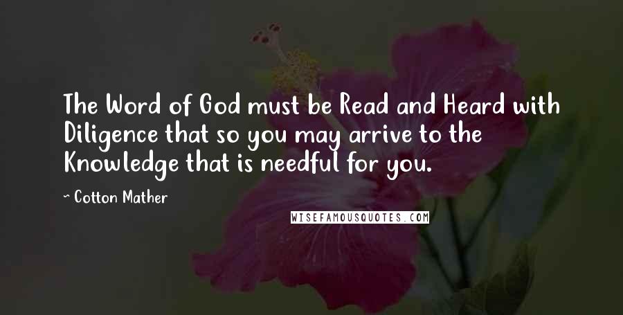 Cotton Mather Quotes: The Word of God must be Read and Heard with Diligence that so you may arrive to the Knowledge that is needful for you.