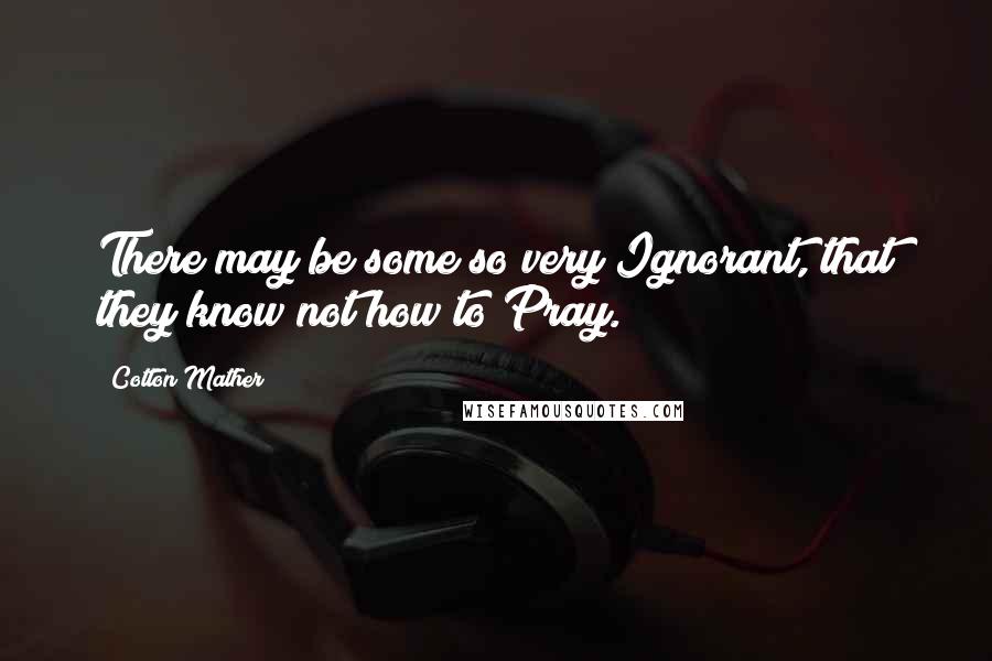 Cotton Mather Quotes: There may be some so very Ignorant, that they know not how to Pray.